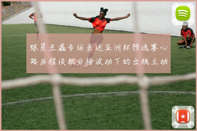 球员王磊专访亲述亚洲杯预选赛心路历程谈积分榜波动下的出线主动权博弈