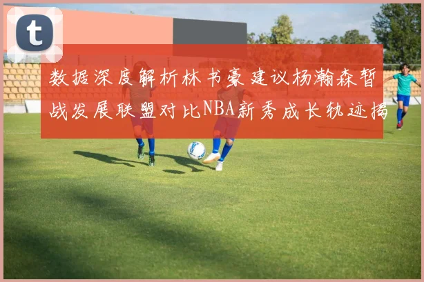 数据深度解析林书豪建议杨瀚森暂战发展联盟对比NBA新秀成长轨迹揭示进阶路径