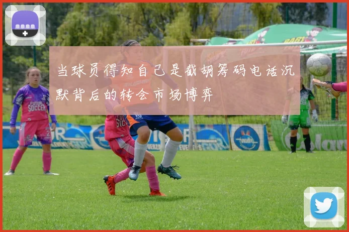 当球员得知自己是截胡筹码电话沉默背后的转会市场博弈