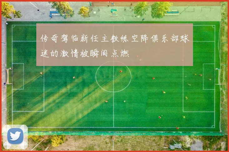 传奇驾临新任主教练空降俱乐部球迷的激情被瞬间点燃